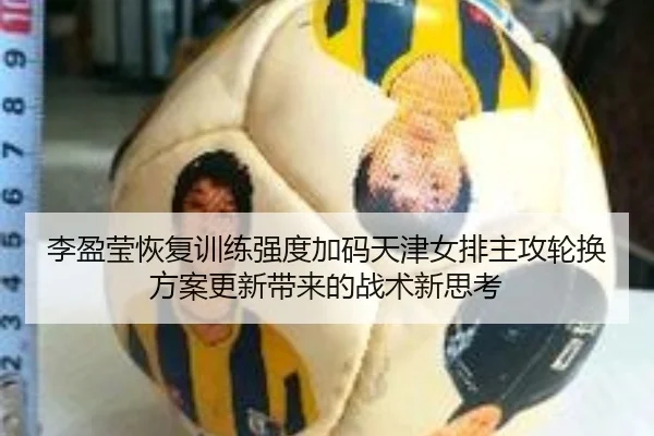 李盈莹恢复训练强度加码天津女排主攻轮换方案更新带来的战术新思考